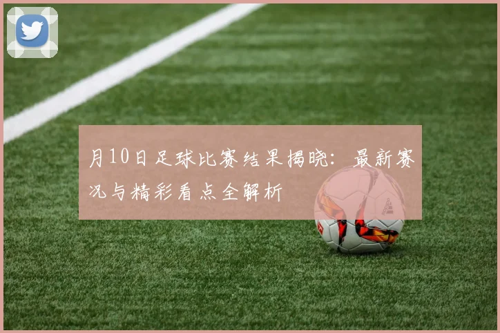 月10日足球比赛结果揭晓:最新赛况与精彩看点全解析