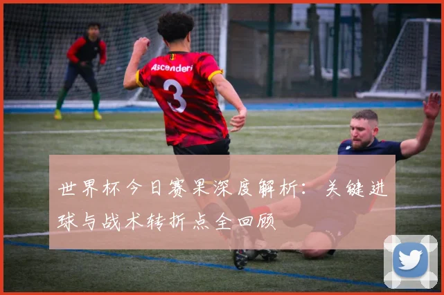 世界杯今日赛果深度解析:关键进球与战术转折点全回顾