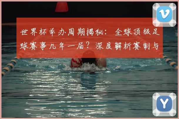 世界杯举办周期揭秘:全球顶级足球赛事几年一届?深度解析赛制与历史沿革_20260609201253