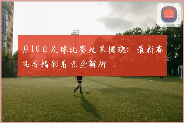 月10日足球比赛结果揭晓：最新赛况与精彩看点全解析