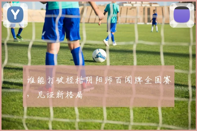 谁能打破桎梏阴阳师百闻牌全国赛，见证新格局
