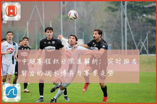 中超赛程积分深度解析：实时排名背后的战术博弈与赛季走势
