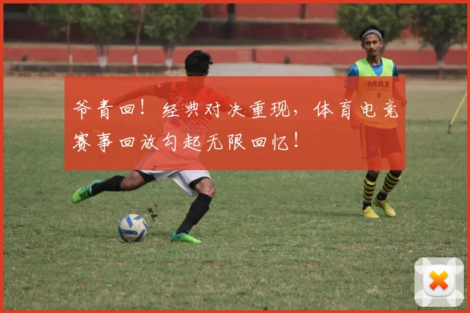 爷青回!经典对决重现,体育电竞赛事回放勾起无限回忆!