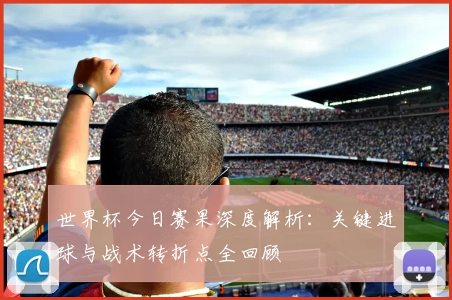 世界杯今日赛果深度解析:关键进球与战术转折点全回顾
