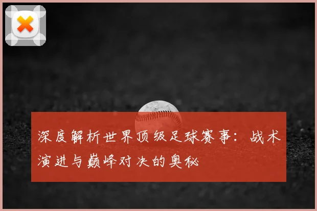 深度解析世界顶级足球赛事:战术演进与巅峰对决的奥秘