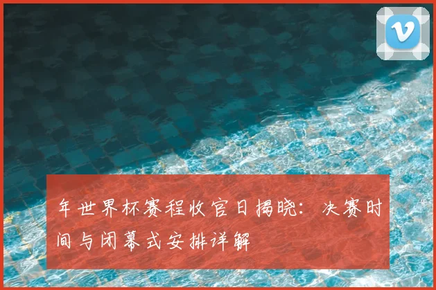 年世界杯赛程收官日揭晓：决赛时间与闭幕式安排详解